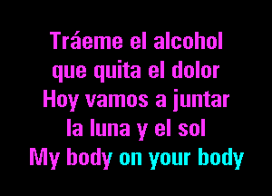 Treieme el alcohol
que quita el dolor

Hoy vamos a iuntar
la luna y el sol
My body on your body
