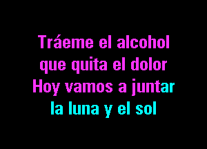 Treieme el alcohol
que quita eI dolor

Hoy vamos a iuntar
la luna y el sol