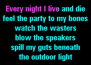 Every night I live and die
feel the party to my bones
watch the wasters
blow the speakers
spill my guts beneath
the outdoor light