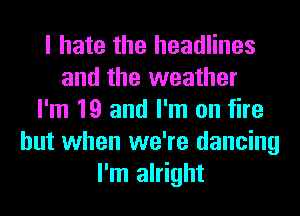 I hate the headlines
and the weather
I'm 19 and I'm on fire
but when we're dancing
I'm alright