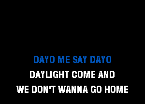 DMD ME SAY DAYO
DAYLIGHT COME AND
WE DON'T WANNA GO HOME