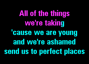 All of the things
we're taking
'cause we are young
and we're ashamed
send us to perfect places