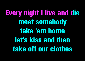 Every night I live and die
meet somebody
take 'em home

let's kiss and then
take off our clothes