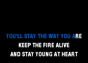 YOU'LL STAY THE WAY YOU ARE
KEEP THE FIRE ALIVE
AND STAY YOUNG AT HEART