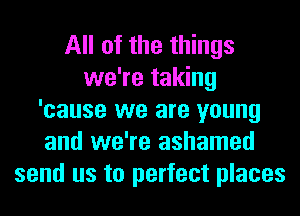 All of the things
we're taking
'cause we are young
and we're ashamed
send us to perfect places