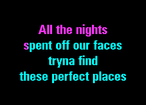 All the nights
spent off our faces

tryna find
these perfect places