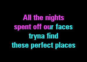 All the nights
spent off our faces

tryna find
these perfect places