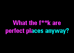 What the fwk are

perfect places anyway?