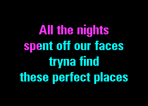 All the nights
spent off our faces

tryna find
these perfect places