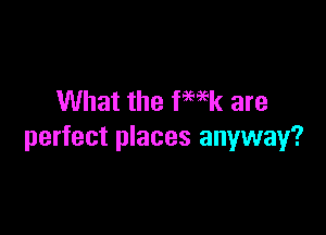 What the fwk are

perfect places anyway?