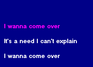 It's a need I can't explain

I wanna come over