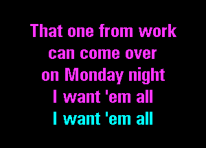 That one from work
can come over

on Monday night
I want 'em all
I want 'em all