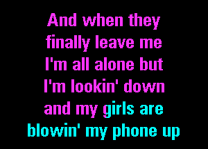 And when they
finally leave me
I'm all alone but
I'm lookin' down
and my girls are
hlowin' my phone up