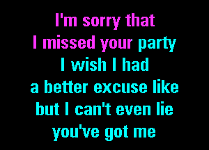 I'm sorry that
I missed your party
I wish I had
a better excuse like
but I can't even lie
you've got me