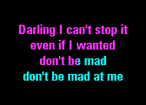 Darling I can't stop it
even if I wanted

don't be mad
don't be mad at me