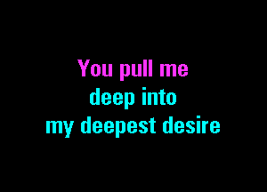 You pull me

deep into
my deepest desire
