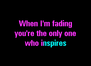 When I'm fading

you're the only one
who inspires