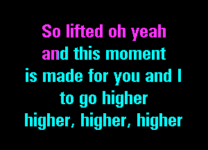 So lifted oh yeah
and this moment
is made for you and I
to go higher
higher, higher, higher