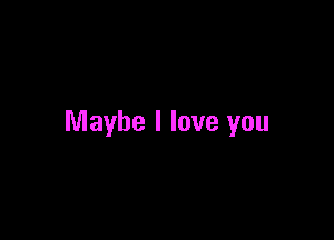 Maybe I love you