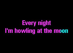 Every night

I'm howling at the moon