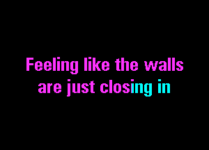 Feeling like the walls

are just closing in