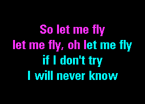 So let me fly
let me fly. oh let me fly

if I don't try
I will never know