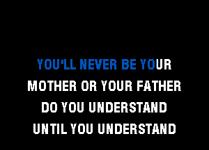 YOU'LL NEVER BE YOUR
MOTHER OR YOUR FATHER
DO YOU UNDERSTAND
UHTIL YOU UNDERSTAND