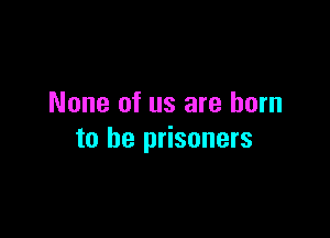 None of us are born

to he prisoners