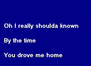 Oh I really shoulda known

By the time

You drove me home