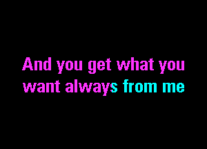 And you get what you

want always from me