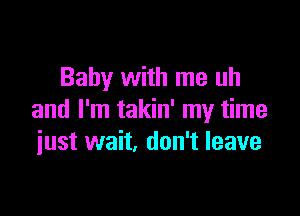 Baby with me uh

and I'm takin' my time
iust wait. don't leave