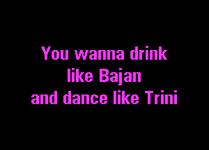 You wanna drink

like Baian
and dance like Trini