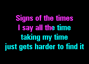 Signs of the times
I say all the time

taking my time
iust gets harder to find it