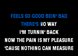 FEELS SO GOOD BEIH' BAD
THERE'S NO WAY
I'M TURHIH' BACK
HOW THE PAIN IS MY PLEASURE
'CAUSE NOTHING CAN MEASURE