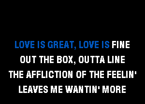LOVE IS GREAT, LOVE IS FIHE
OUT THE BOX, OUTTA LIHE
THE AFFLICTION OF THE FEELIH'
LEAVES ME WAHTIH' MORE
