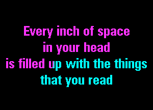 Every inch of space
in your head

is filled up with the things
that you read