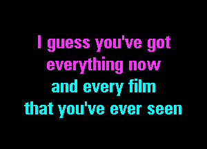 I guess you've got
everything now

and every film
that you've ever seen