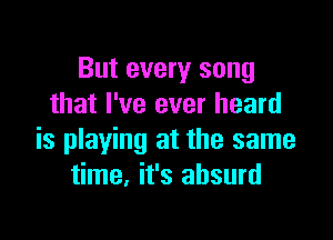 But every song
that I've ever heard

is playing at the same
time. it's absurd
