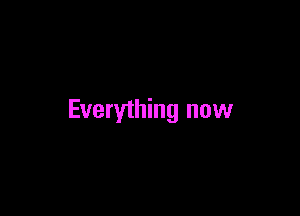 Everything now