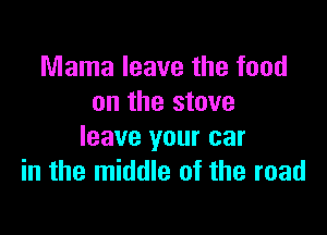 Mama leave the food
on the stove

leave your car
in the middle of the road