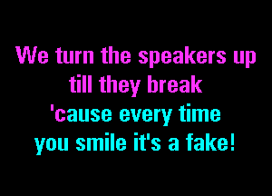 We turn the speakers up
till they break

'cause every time
you smile it's a fake!