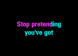 Stop pretending

you've got