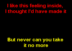 I like this feeling inside,
I thought I'd have made it

But never can you take
it no more