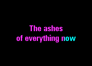 The ashes

of everything now