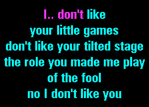 l.. don't like
your little games
don't like your tilted stage
the role you made me play
of the fool
no I don't like you