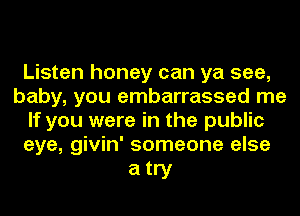 Listen honey can ya see,
baby, you embarrassed me
If you were in the public
eye, givin' someone else

atry