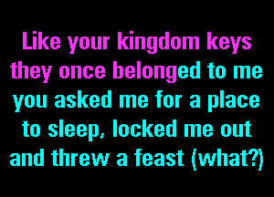 Like your kingdom keys
they once belonged to me
you asked me for a place

to sleep, locked me out
and threw a feast (what?)