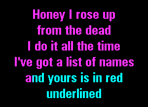 Honey I rose up
from the dead
I do it all the time

I've got a list of names
and yours is in red
underlined