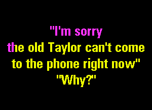 I'm sorry
the old Taylor can't come

to the phone right now
'Why'F'