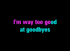 I'm way too good

at goodbyes